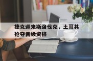 捷克迎来斯洛伐克，土耳其抢夺晋级资格的简单介绍