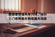 莫德里奇错失单刀球，孙兴慜门将神勇扑救成最大功臣！