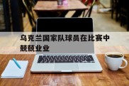 乌克兰国家队球员在比赛中兢兢业业