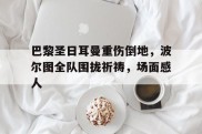 巴黎圣日耳曼重伤倒地，波尔图全队围拢祈祷，场面感人巴黎圣日耳曼现役名单