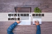 关于切尔西主场擒敌，继续稳固前四位置的信息