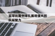 篮球比赛中球队展现强大团队凝聚力