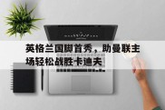 英格兰国脚首秀，助曼联主场轻松战胜卡迪夫的简单介绍