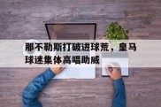 那不勒斯打破进球荒，皇马球迷集体高唱助威那不勒斯对阵皇家社会