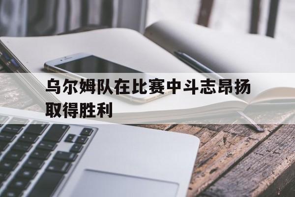 乌尔姆队在比赛中斗志昂扬取得胜利