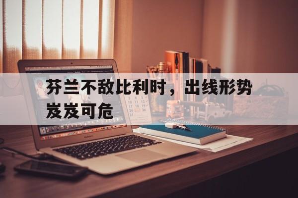 芬兰不敌比利时，出线形势岌岌可危的简单介绍