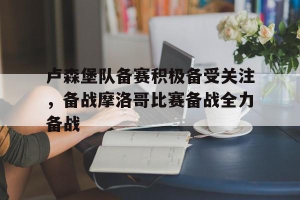 卢森堡队备赛积极备受关注，备战摩洛哥比赛备战全力备战的简单介绍