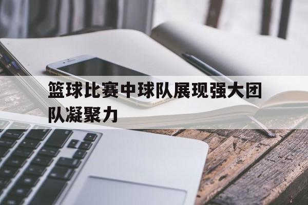 篮球比赛中球队展现强大团队凝聚力