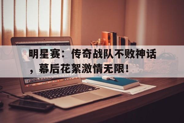 明星赛：传奇战队不败神话，幕后花絮激情无限！