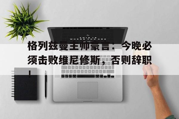 格列兹曼主帅豪言：今晚必须击败维尼修斯，否则辞职！