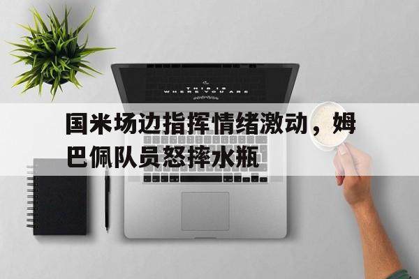 国米场边指挥情绪激动，姆巴佩队员怒摔水瓶