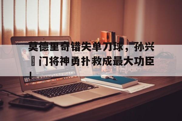 莫德里奇错失单刀球，孙兴慜门将神勇扑救成最大功臣！